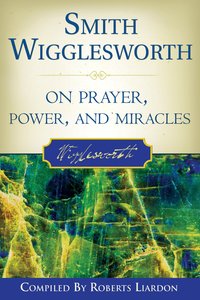 Smith Wigglesworth on Prayer, Power and Miracles Smith Wigglesworth on Prayer, Power and Miracles