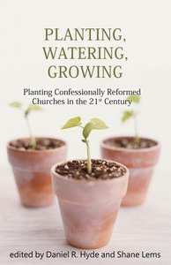 Planting, Watering, Growing: Planting Confessionally Reformed Churches in the 21St Century Planting, Watering, Growing: Planting Confessionally Reformed Churches in the 21St Century