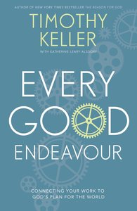 Every Good Endeavour: Connecting Your Work to Gods Plan For the World Every Good Endeavour: Connecting Your Work to Gods Plan For the World