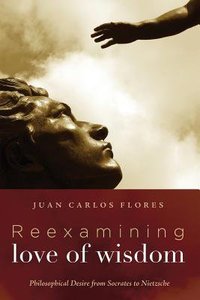 Reexamining Love of Wisdom: Philosophical Desire From Socrates to Nietzsche Reexamining Love of Wisdom: Philosophical Desire From Socrates to Nietzsche