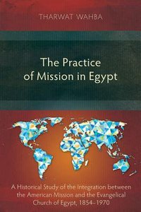 The Practice of Mission in Egypt: A Historical Study of the Integration Between the American Mission and the Evangelical Church of Egypt, 1854-1970 The Practice of Mission in Egypt: A Historical Study of the Integration Between the American Mission and the Evangelical Church of Egypt, 1854-1970